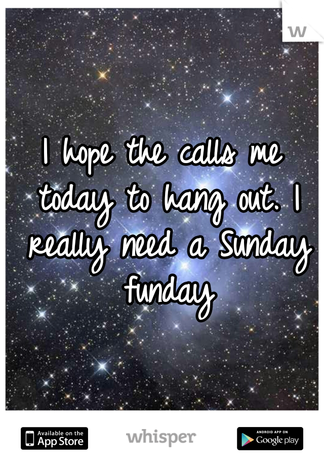 I hope the calls me today to hang out. I really need a Sunday funday
