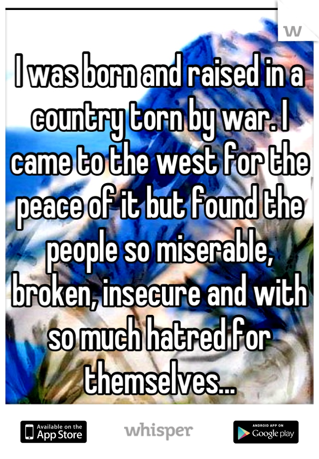I was born and raised in a country torn by war. I came to the west for the peace of it but found the people so miserable, broken, insecure and with so much hatred for themselves...