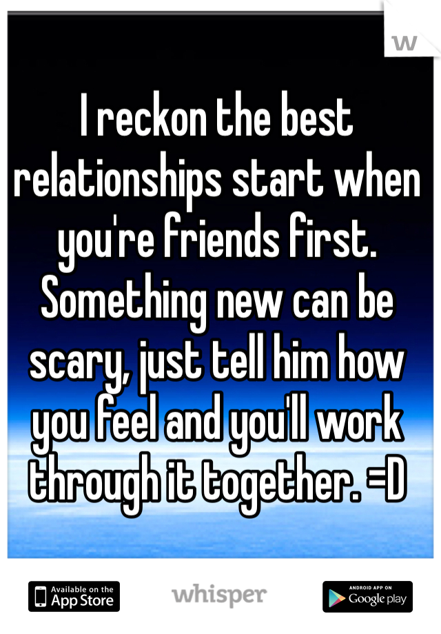 I reckon the best relationships start when you're friends first.
Something new can be scary, just tell him how you feel and you'll work through it together. =D
