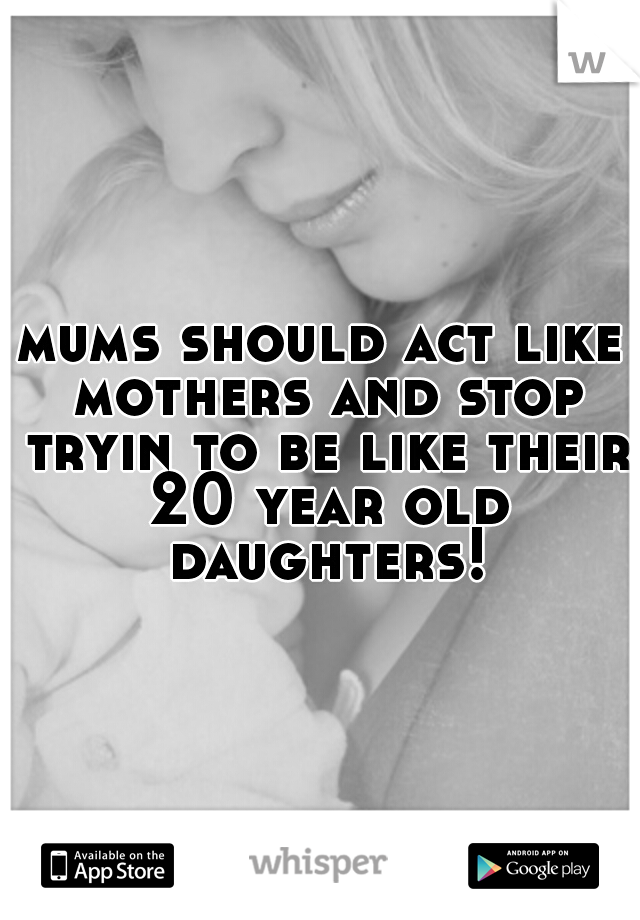 mums should act like mothers and stop tryin to be like their 20 year old daughters!