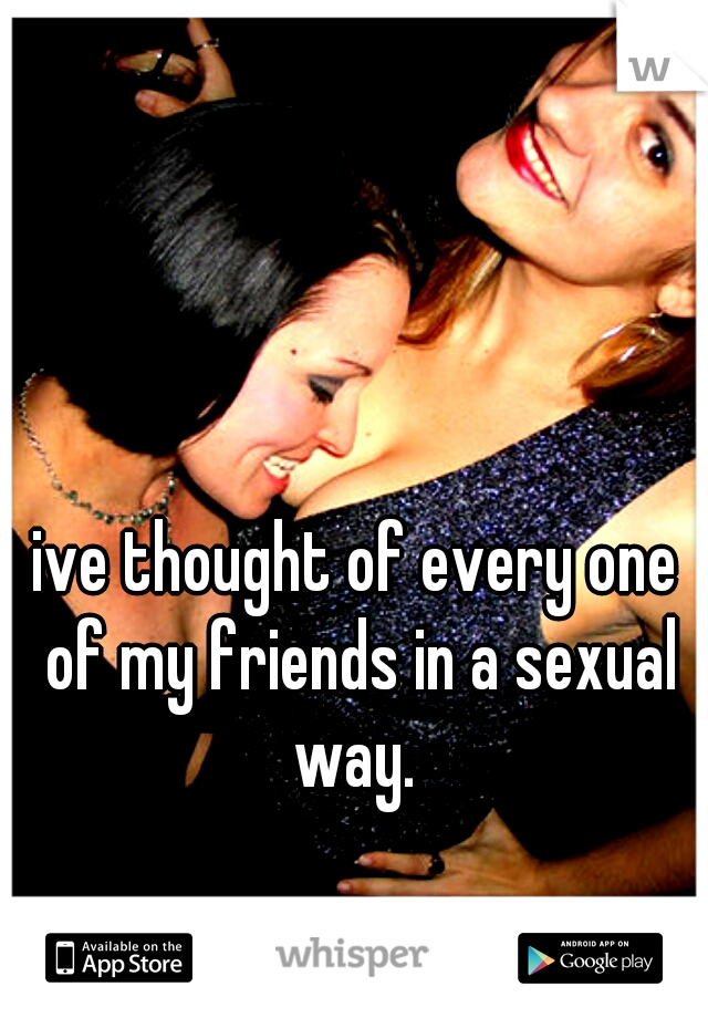 ive thought of every one of my friends in a sexual way. 