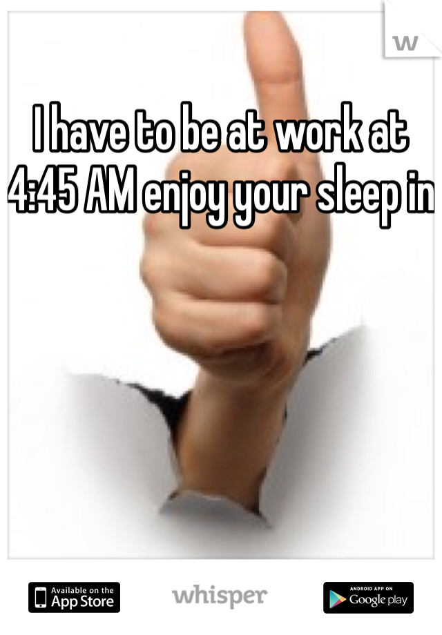 I have to be at work at 4:45 AM enjoy your sleep in