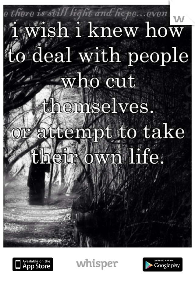 i wish i knew how to deal with people who cut themselves.
or attempt to take their own life.
