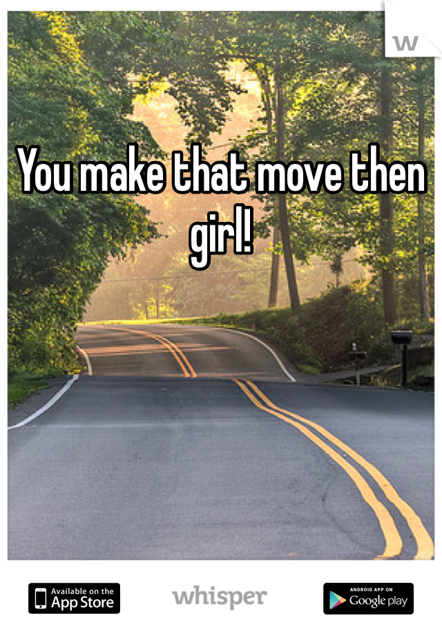 You make that move then girl!