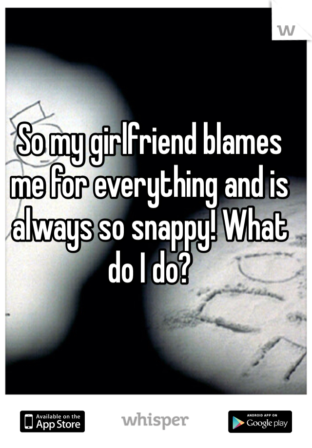 So my girlfriend blames me for everything and is always so snappy! What do I do?