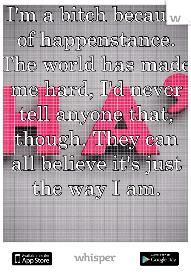 I'm a bitch because of happenstance. The world has made me hard, I'd never tell anyone that, though. They can all believe it's just the way I am. 