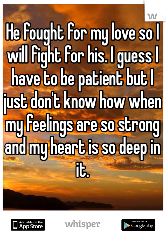 He fought for my love so I will fight for his. I guess I have to be patient but I just don't know how when my feelings are so strong and my heart is so deep in it.