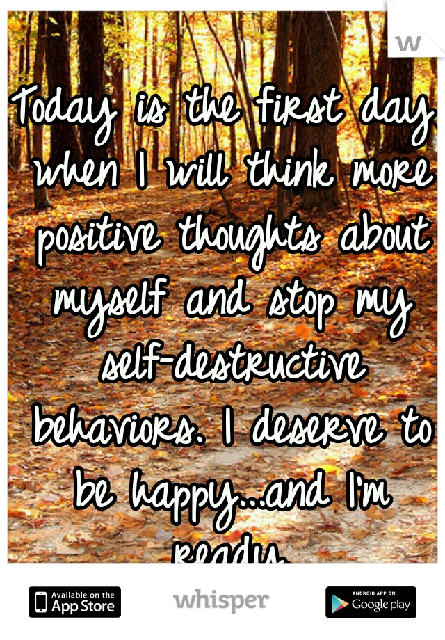 Today is the first day when I will think more positive thoughts about myself and stop my self-destructive behaviors. I deserve to be happy...and I'm ready.