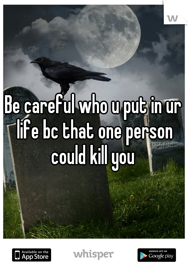 Be careful who u put in ur life bc that one person could kill you 