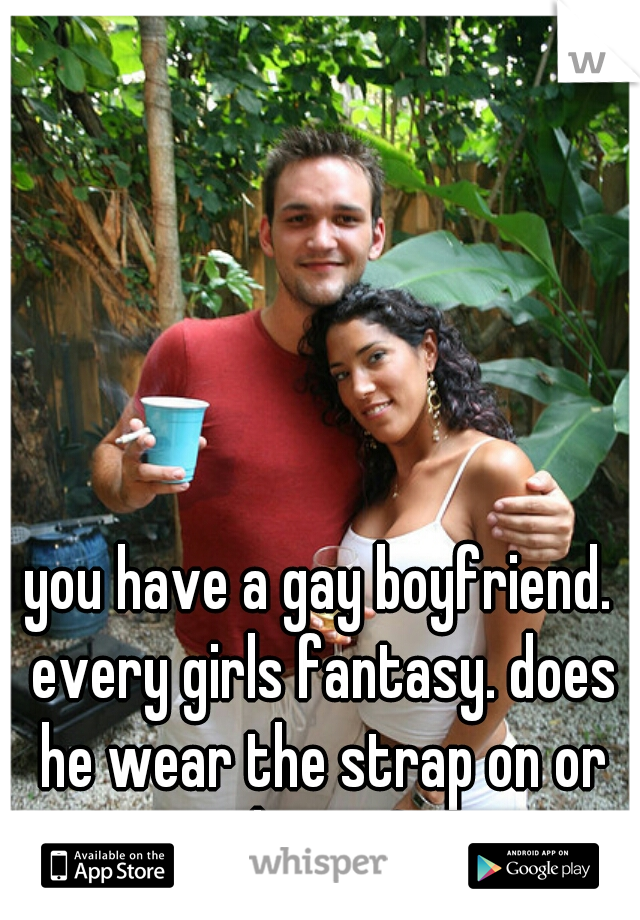 you have a gay boyfriend. every girls fantasy. does he wear the strap on or do you?