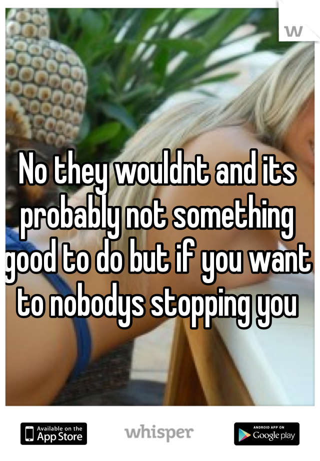 No they wouldnt and its probably not something good to do but if you want to nobodys stopping you