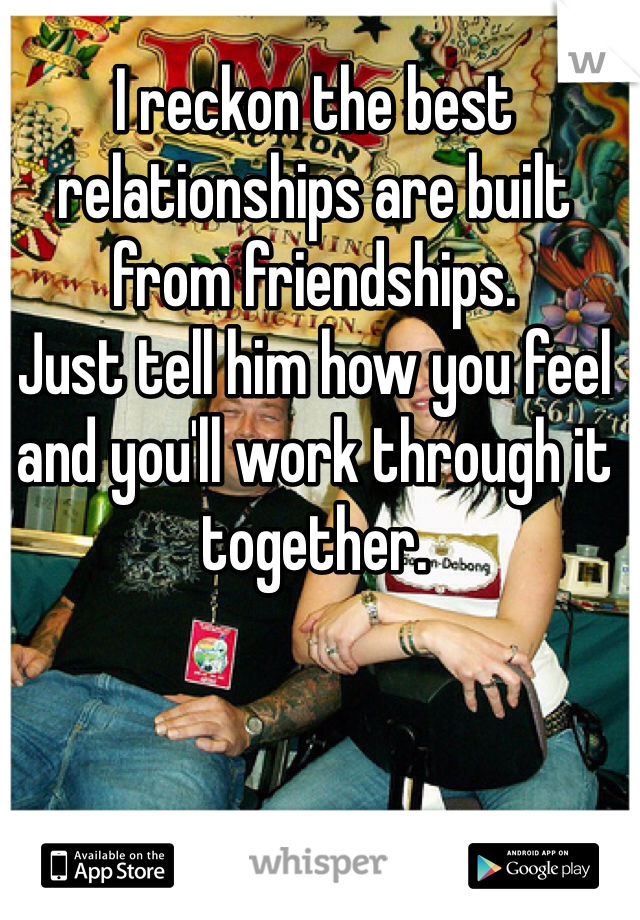 I reckon the best relationships are built from friendships.
Just tell him how you feel and you'll work through it together.