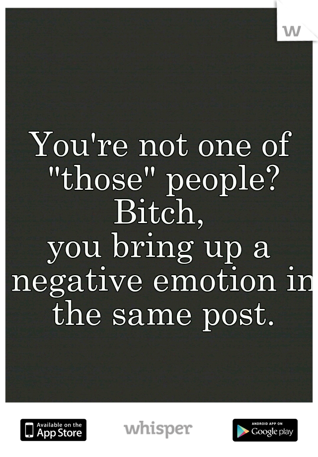 You're not one of "those" people?
Bitch,
you bring up a negative emotion in the same post.