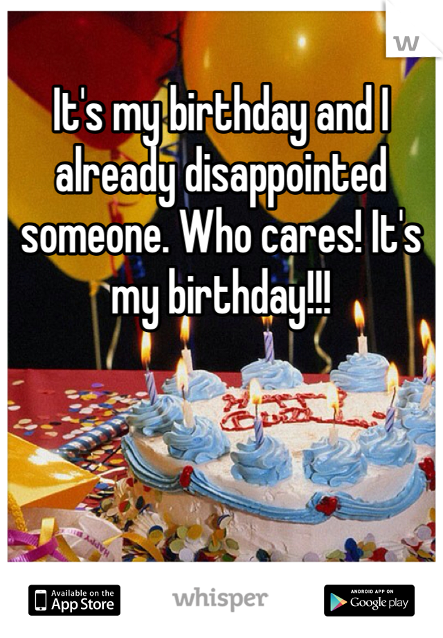 It's my birthday and I already disappointed someone. Who cares! It's my birthday!!! 