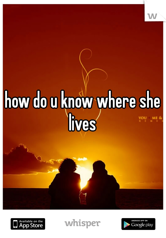 how do u know where she lives 