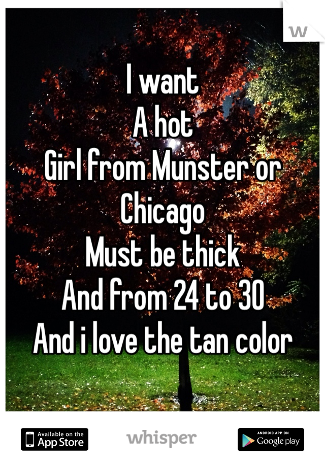 I want 
A hot 
Girl from Munster or Chicago 
Must be thick 
And from 24 to 30 
And i love the tan color 
 