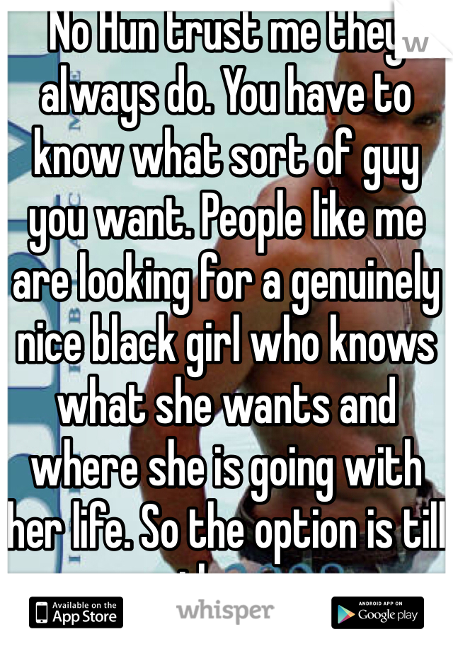 No Hun trust me they always do. You have to know what sort of guy you want. People like me are looking for a genuinely nice black girl who knows what she wants and where she is going with her life. So the option is till there
