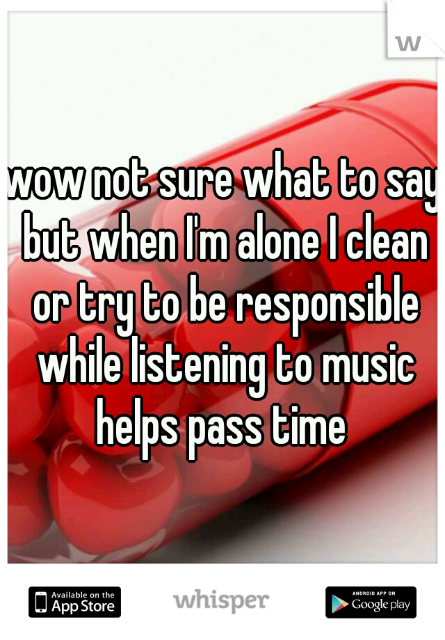wow not sure what to say but when I'm alone I clean or try to be responsible while listening to music helps pass time 