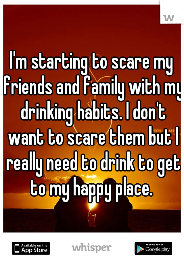 I'm starting to scare my friends and family with my drinking habits. I don't want to scare them but I really need to drink to get to my happy place. 