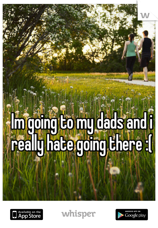 Im going to my dads and i really hate going there :(