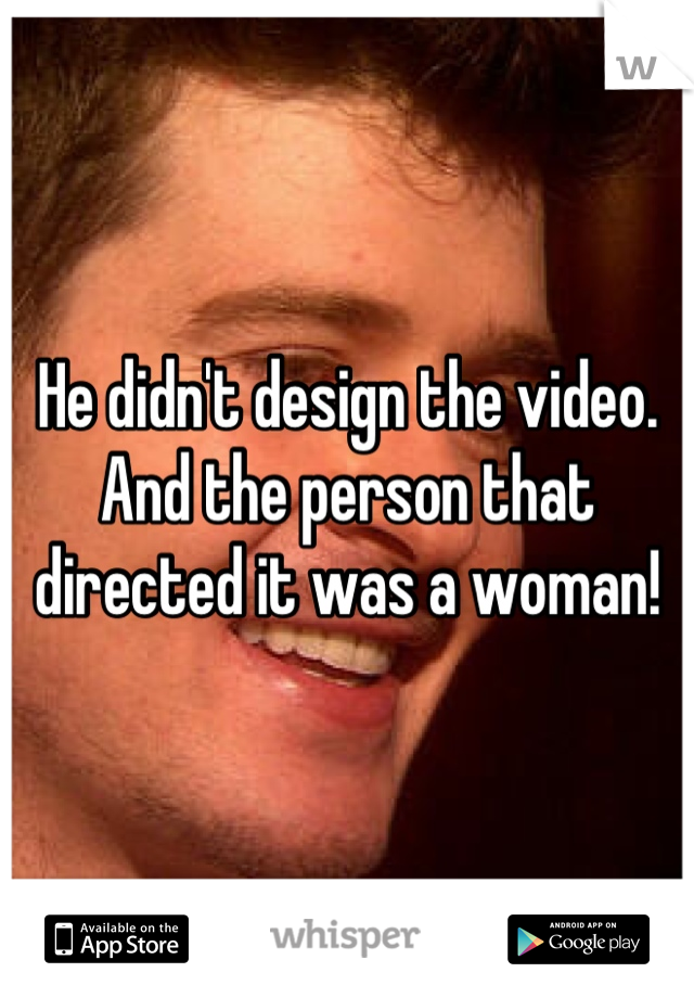 He didn't design the video. And the person that directed it was a woman!