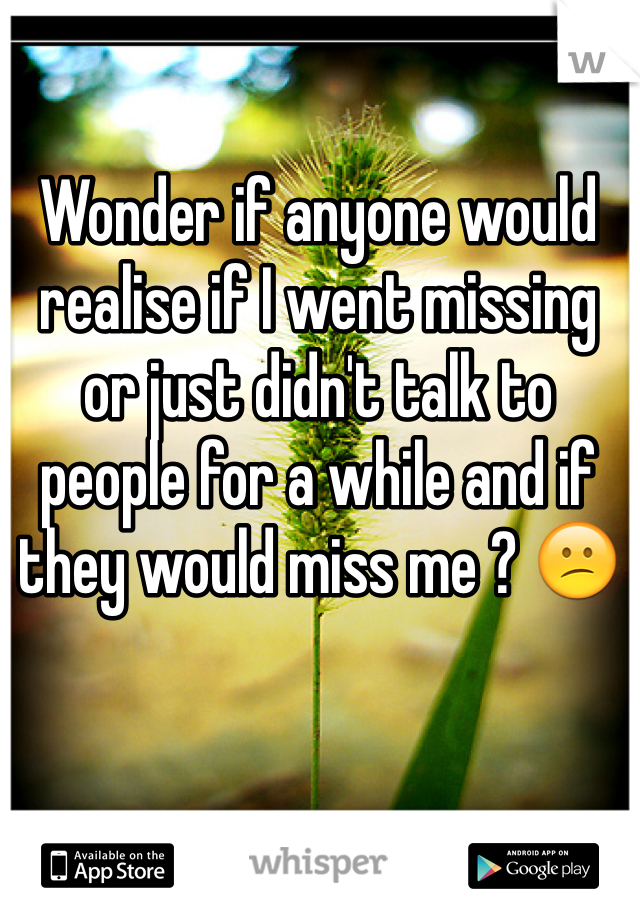 Wonder if anyone would realise if I went missing or just didn't talk to people for a while and if they would miss me ? 😕