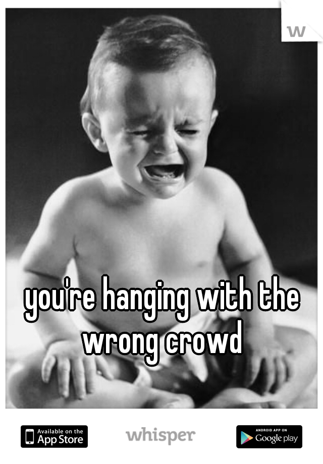 you're hanging with the wrong crowd 