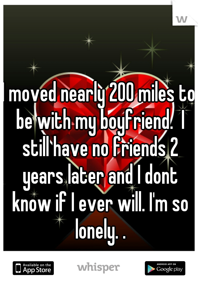 I moved nearly 200 miles to be with my boyfriend.  I still have no friends 2 years later and I dont know if I ever will. I'm so lonely. .