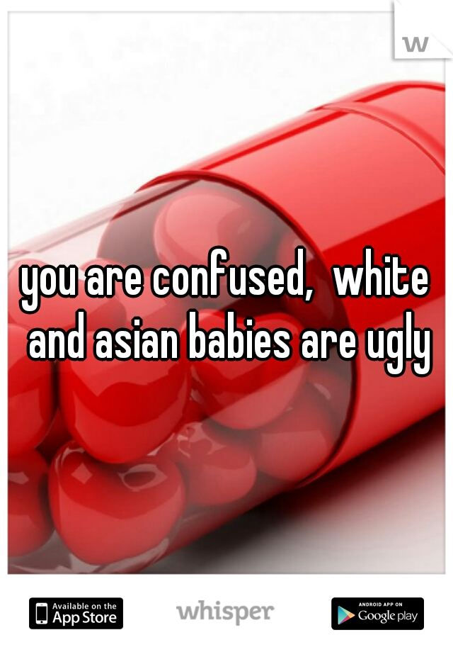 you are confused,  white and asian babies are ugly