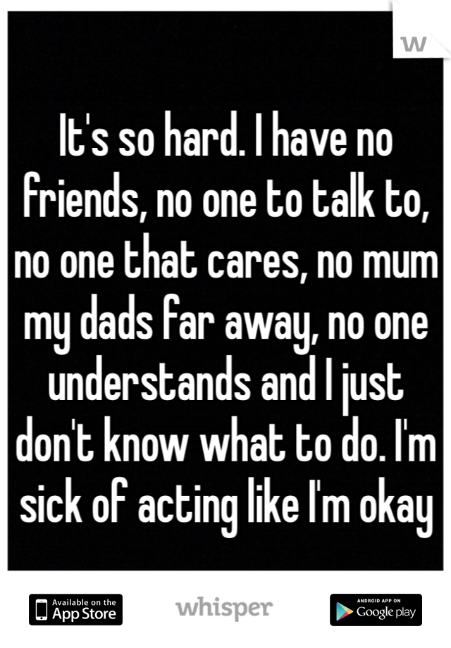 It's so hard. I have no friends, no one to talk to, no one that cares, no mum my dads far away, no one understands and I just don't know what to do. I'm sick of acting like I'm okay