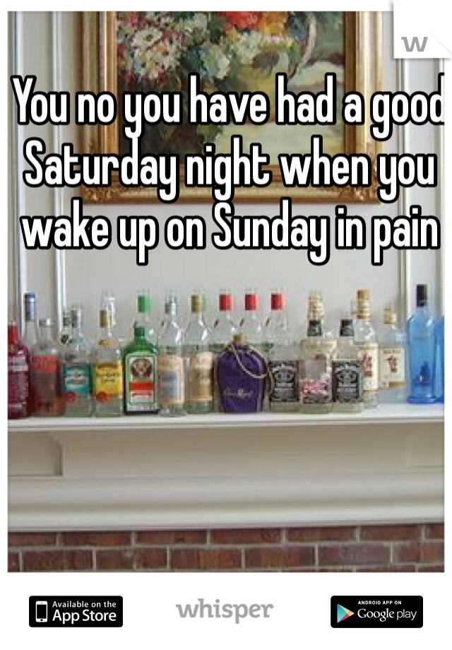 You no you have had a good Saturday night when you wake up on Sunday in pain 