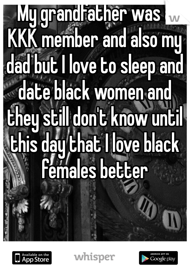 My grandfather was a KKK member and also my dad but I love to sleep and date black women and they still don't know until this day that I love black females better 