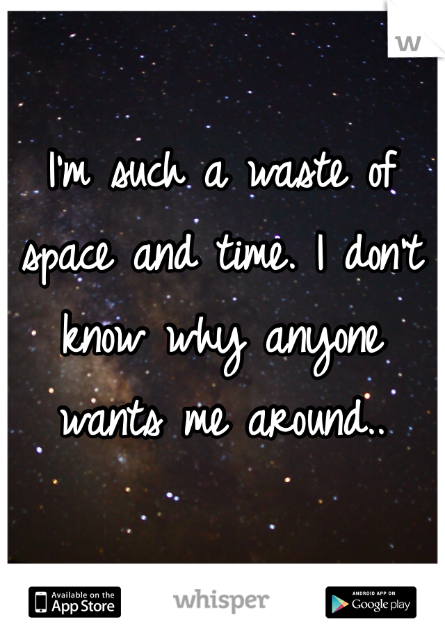 I'm such a waste of space and time. I don't know why anyone wants me around..