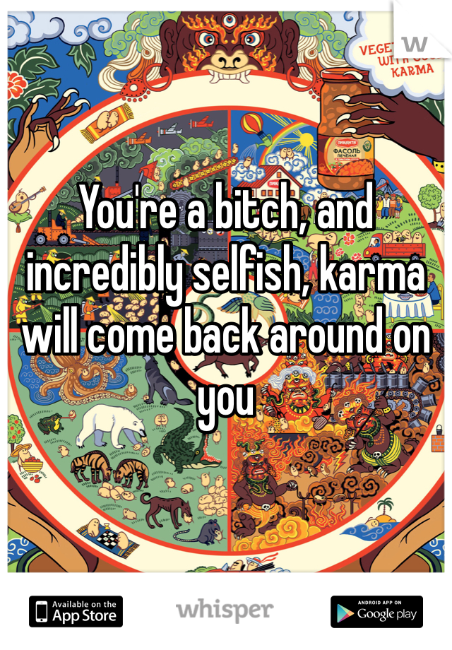 You're a bitch, and incredibly selfish, karma will come back around on you