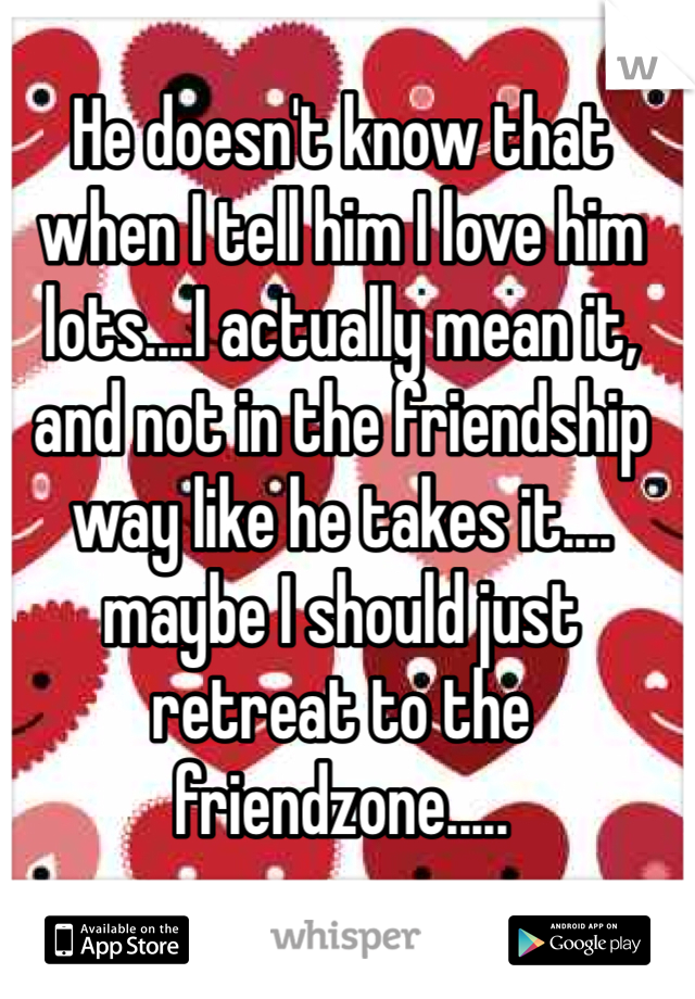 He doesn't know that when I tell him I love him lots....I actually mean it, and not in the friendship way like he takes it.... maybe I should just retreat to the friendzone.....