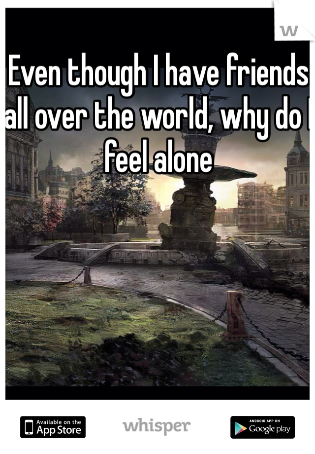 Even though I have friends all over the world, why do I feel alone 
