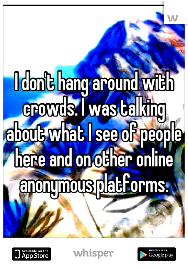 I don't hang around with crowds. I was talking about what I see of people here and on other online anonymous platforms.