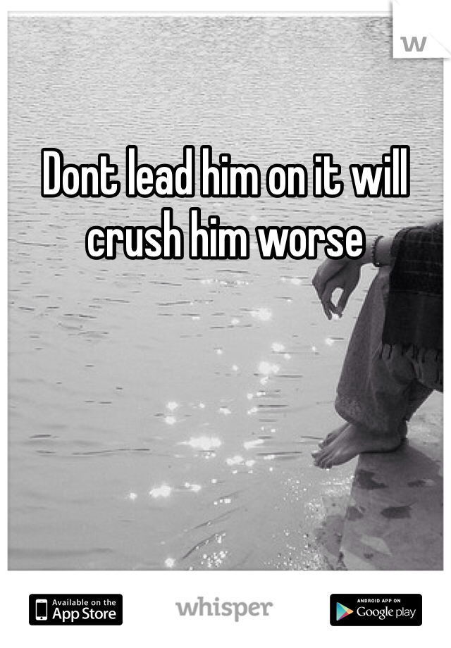 Dont lead him on it will crush him worse