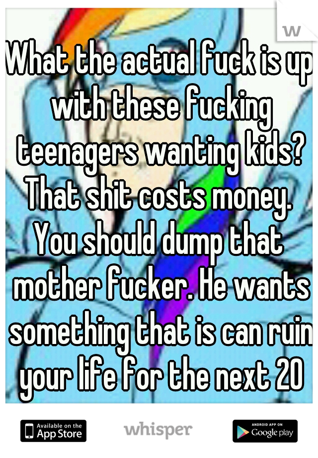What the actual fuck is up with these fucking teenagers wanting kids?
That shit costs money.
You should dump that mother fucker. He wants something that is can ruin your life for the next 20 years.