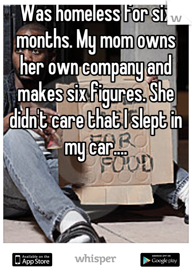 Was homeless for six months. My mom owns her own company and makes six figures. She didn't care that I slept in my car....