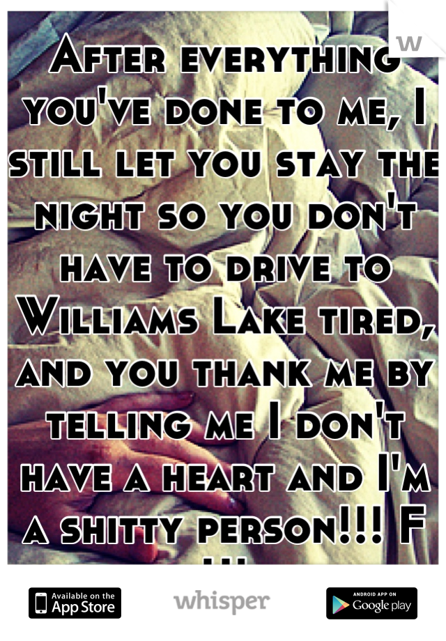 After everything you've done to me, I still let you stay the night so you don't have to drive to Williams Lake tired, and you thank me by telling me I don't have a heart and I'm a shitty person!!! F U!