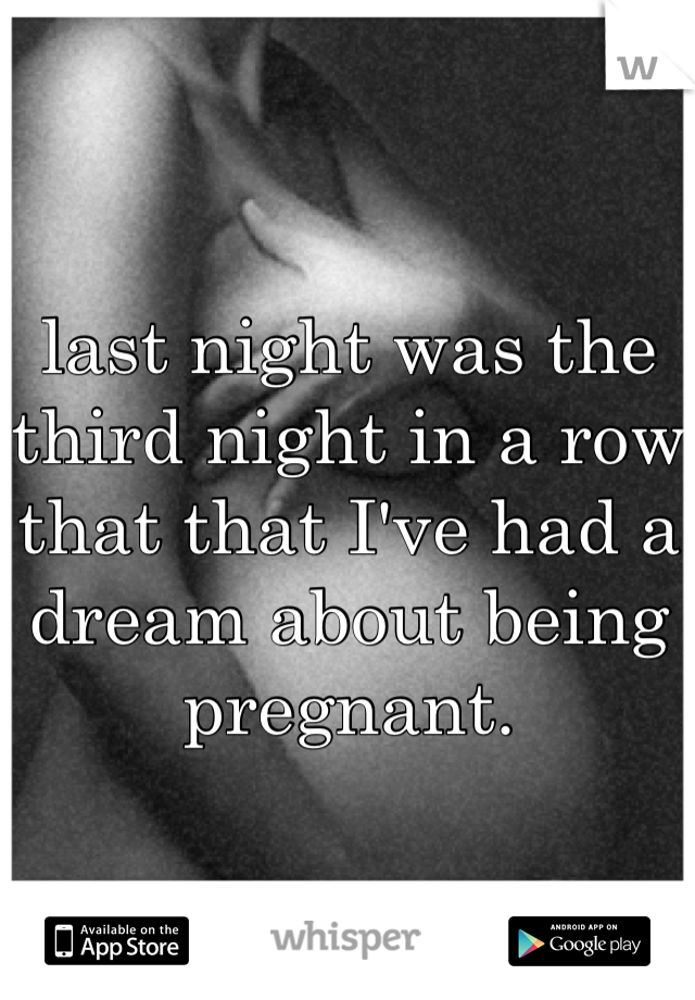 last night was the third night in a row that that I've had a dream about being pregnant.