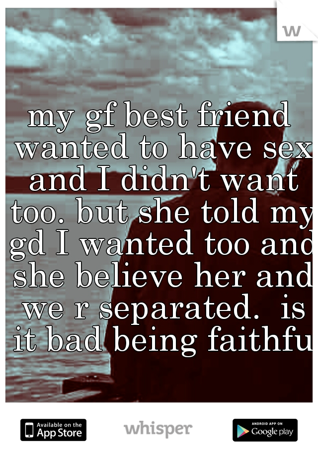 my gf best friend wanted to have sex and I didn't want too. but she told my gd I wanted too and she believe her and we r separated.  is it bad being faithful