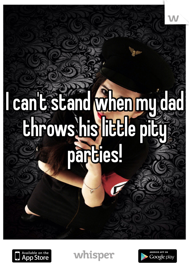 I can't stand when my dad throws his little pity parties!