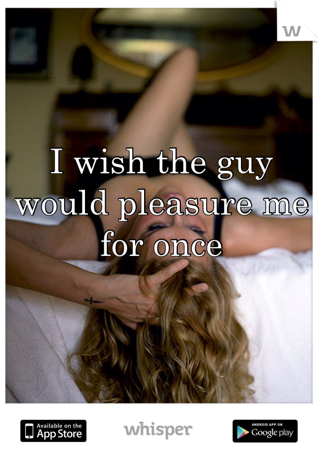I wish the guy would pleasure me for once 


