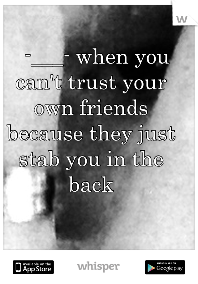   -___- when you can't trust your own friends because they just stab you in the back