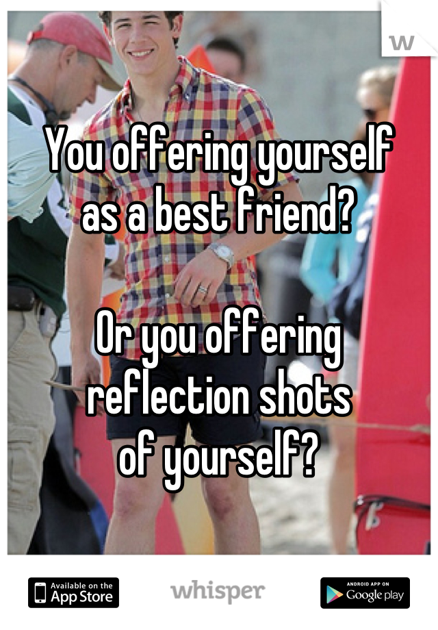 

You offering yourself
as a best friend?

Or you offering
reflection shots
of yourself?