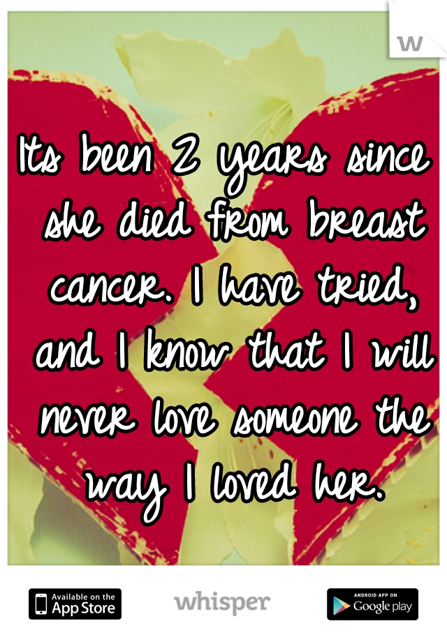 Its been 2 years since she died from breast cancer. I have tried, and I know that I will never love someone the way I loved her.