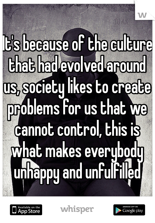 It's because of the culture that had evolved around us, society likes to create problems for us that we cannot control, this is what makes everybody unhappy and unfulfilled 