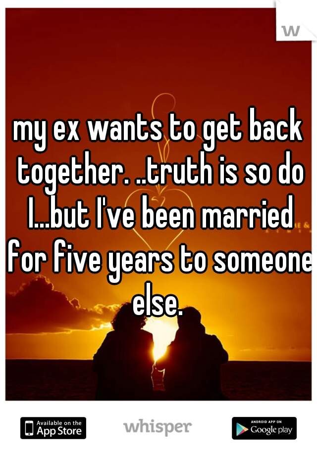 my ex wants to get back together. ..truth is so do I...but I've been married for five years to someone else. 